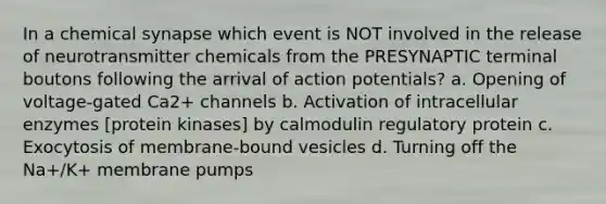 In a chemical synapse which event is NOT involved in the release of neurotransmitter chemicals from the PRESYNAPTIC terminal boutons following the arrival of action potentials? a. Opening of voltage-gated Ca2+ channels b. Activation of intracellular enzymes [protein kinases] by calmodulin regulatory protein c. Exocytosis of membrane-bound vesicles d. Turning off the Na+/K+ membrane pumps