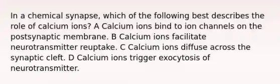 In a chemical synapse, which of the following best describes the role of calcium ions? A Calcium ions bind to ion channels on the postsynaptic membrane. B Calcium ions facilitate neurotransmitter reuptake. C Calcium ions diffuse across the synaptic cleft. D Calcium ions trigger exocytosis of neurotransmitter.