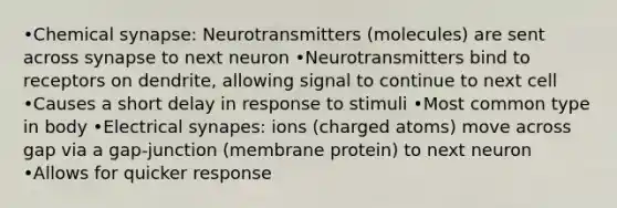 •Chemical synapse: Neurotransmitters (molecules) are sent across synapse to next neuron •Neurotransmitters bind to receptors on dendrite, allowing signal to continue to next cell •Causes a short delay in response to stimuli •Most common type in body •Electrical synapes: ions (charged atoms) move across gap via a gap-junction (membrane protein) to next neuron •Allows for quicker response