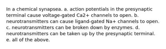 In a chemical synapsea. a. action potentials in the presynaptic terminal cause voltage-gated Ca2+ channels to open. b. neurotransmitters can cause ligand-gated Na+ channels to open. c. neurotransmitters can be broken down by enzymes. d. neurotransmitters can be taken up by the presynaptic terminal. e. all of the above.