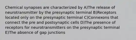 Chemical synapses are characterized by A)The release of neurotransmitter by the presynaptic terminal B)Receptors located only on the presynaptic terminal C)Connexons that connect the pre and postsynaptic cells D)The presence of receptors for neurotransmitters on the presynaptic terminal E)The absence of gap junctions