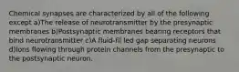 Chemical synapses are characterized by all of the following except a)The release of neurotransmitter by the presynaptic membranes b)Postsynaptic membranes bearing receptors that bind neurotransmitter c)A fluid-fil led gap separating neurons d)Ions flowing through protein channels from the presynaptic to the postsynaptic neuron.