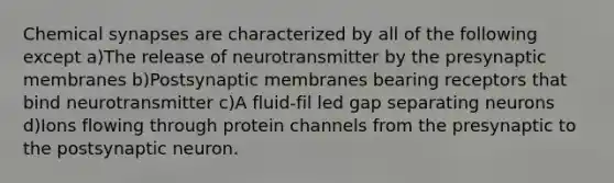 Chemical synapses are characterized by all of the following except a)The release of neurotransmitter by the presynaptic membranes b)Postsynaptic membranes bearing receptors that bind neurotransmitter c)A fluid-fil led gap separating neurons d)Ions flowing through protein channels from the presynaptic to the postsynaptic neuron.