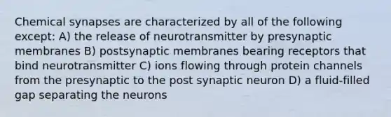 Chemical synapses are characterized by all of the following except: A) the release of neurotransmitter by presynaptic membranes B) postsynaptic membranes bearing receptors that bind neurotransmitter C) ions flowing through protein channels from the presynaptic to the post synaptic neuron D) a fluid-filled gap separating the neurons