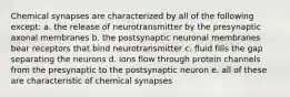 Chemical synapses are characterized by all of the following except: a. the release of neurotransmitter by the presynaptic axonal membranes b. the postsynaptic neuronal membranes bear receptors that bind neurotransmitter c. fluid fills the gap separating the neurons d. ions flow through protein channels from the presynaptic to the postsynaptic neuron e. all of these are characteristic of chemical synapses