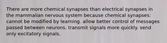 There are more chemical synapses than electrical synapses in the mammalian nervous system because chemical synapses: cannot be modified by learning. allow better control of messages passed between neurons. transmit signals more quickly. send only excitatory signals.