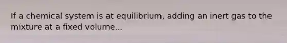 If a chemical system is at equilibrium, adding an inert gas to the mixture at a fixed volume...