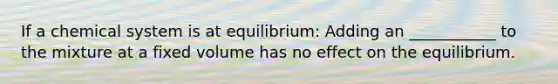 If a chemical system is at equilibrium: Adding an ___________ to the mixture at a fixed volume has no effect on the equilibrium.