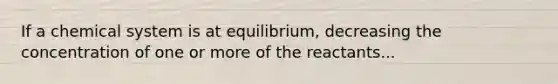 If a chemical system is at equilibrium, decreasing the concentration of one or more of the reactants...