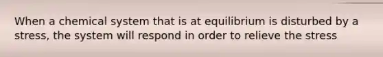 When a chemical system that is at equilibrium is disturbed by a stress, the system will respond in order to relieve the stress