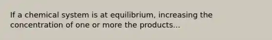 If a chemical system is at equilibrium, increasing the concentration of one or more the products...