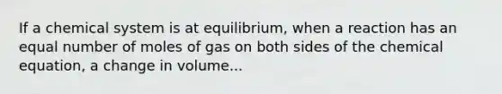 If a chemical system is at equilibrium, when a reaction has an equal number of moles of gas on both sides of the chemical equation, a change in volume...