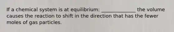 If a chemical system is at equilibrium: ______________ the volume causes the reaction to shift in the direction that has the fewer moles of gas particles.