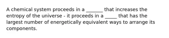 A chemical system proceeds in a _______ that increases the entropy of the universe - it proceeds in a _____ that has the largest number of energetically equivalent ways to arrange its components.