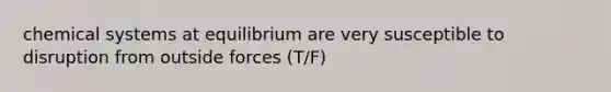 chemical systems at equilibrium are very susceptible to disruption from outside forces (T/F)