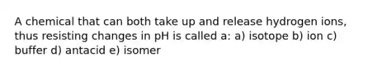 A chemical that can both take up and release hydrogen ions, thus resisting changes in pH is called a: a) isotope b) ion c) buffer d) antacid e) isomer