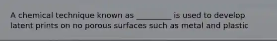 A chemical technique known as _________ is used to develop latent prints on no porous surfaces such as metal and plastic
