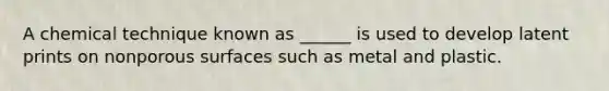 A chemical technique known as ______ is used to develop latent prints on nonporous surfaces such as metal and plastic.