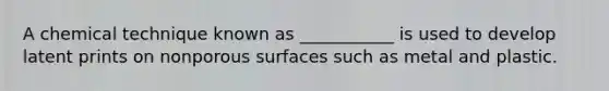 A chemical technique known as ___________ is used to develop latent prints on nonporous surfaces such as metal and plastic.