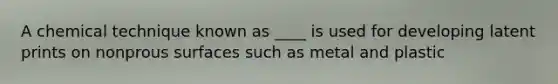 A chemical technique known as ____ is used for developing latent prints on nonprous surfaces such as metal and plastic
