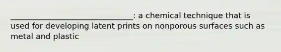 _______________________________: a chemical technique that is used for developing latent prints on nonporous surfaces such as metal and plastic