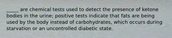 _____ are chemical tests used to detect the presence of ketone bodies in the urine; positive tests indicate that fats are being used by the body instead of carbohydrates, which occurs during starvation or an uncontrolled diabetic state.