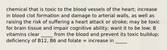 chemical that is toxic to the blood vessels of the heart; increase in blood clot formation and damage to arterial walls, as well as raising the risk of suffering a heart attack or stroke; may be toxic for brain tissue and impair cognitive ability; want it to be low; B vitamins clear _____ from the blood and prevent its toxic buildup; deficiency of B12, B6 and folate = increase in _____