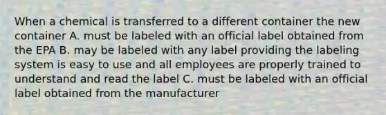 When a chemical is transferred to a different container the new container A. must be labeled with an official label obtained from the EPA B. may be labeled with any label providing the labeling system is easy to use and all employees are properly trained to understand and read the label C. must be labeled with an official label obtained from the manufacturer