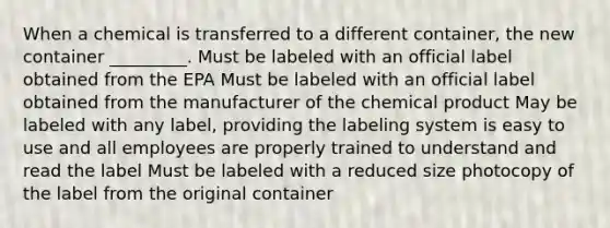 When a chemical is transferred to a different container, the new container _________. Must be labeled with an official label obtained from the EPA Must be labeled with an official label obtained from the manufacturer of the chemical product May be labeled with any label, providing the labeling system is easy to use and all employees are properly trained to understand and read the label Must be labeled with a reduced size photocopy of the label from the original container