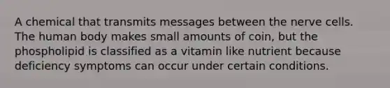 A chemical that transmits messages between the nerve cells. The human body makes small amounts of coin, but the phospholipid is classified as a vitamin like nutrient because deficiency symptoms can occur under certain conditions.