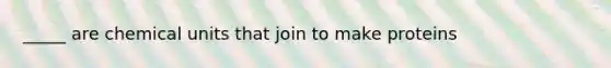 _____ are chemical units that join to make proteins