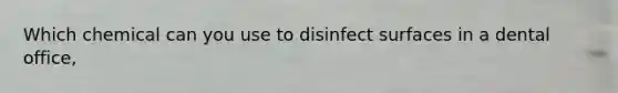 Which chemical can you use to disinfect surfaces in a dental office,