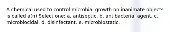 A chemical used to control microbial growth on inanimate objects is called a(n) Select one: a. antiseptic. b. antibacterial agent. c. microbiocidal. d. disinfectant. e. microbiostatic.