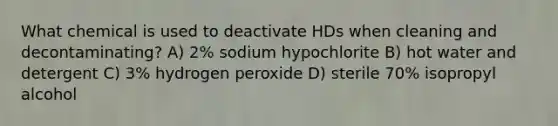 What chemical is used to deactivate HDs when cleaning and decontaminating? A) 2% sodium hypochlorite B) hot water and detergent C) 3% hydrogen peroxide D) sterile 70% isopropyl alcohol