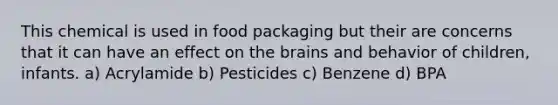 This chemical is used in food packaging but their are concerns that it can have an effect on the brains and behavior of children, infants. a) Acrylamide b) Pesticides c) Benzene d) BPA