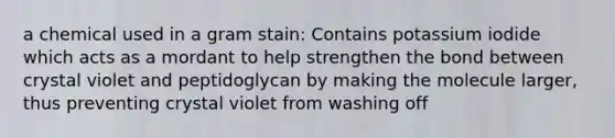 a chemical used in a gram stain: Contains potassium iodide which acts as a mordant to help strengthen the bond between crystal violet and peptidoglycan by making the molecule larger, thus preventing crystal violet from washing off