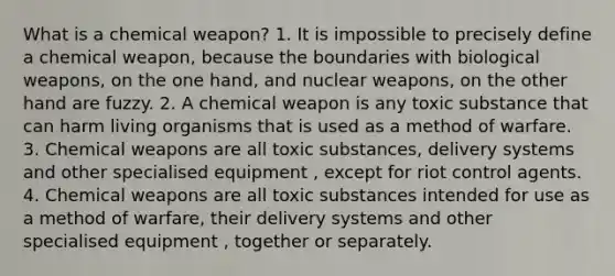 What is a chemical weapon? 1. It is impossible to precisely define a chemical weapon, because the boundaries with biological weapons, on the one hand, and nuclear weapons, on the other hand are fuzzy. 2. A chemical weapon is any toxic substance that can harm living organisms that is used as a method of warfare. 3. Chemical weapons are all toxic substances, delivery systems and other specialised equipment , except for riot control agents. 4. Chemical weapons are all toxic substances intended for use as a method of warfare, their delivery systems and other specialised equipment , together or separately.