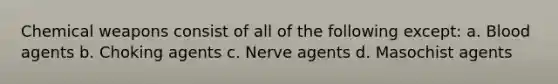 Chemical weapons consist of all of the following except: a. Blood agents b. Choking agents c. Nerve agents d. Masochist agents