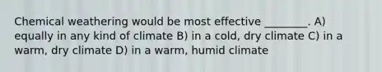 Chemical weathering would be most effective ________. A) equally in any kind of climate B) in a cold, dry climate C) in a warm, dry climate D) in a warm, humid climate