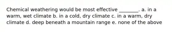 Chemical weathering would be most effective ________. a. in a warm, wet climate b. in a cold, dry climate c. in a warm, dry climate d. deep beneath a mountain range e. none of the above