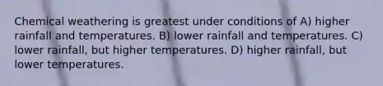 Chemical weathering is greatest under conditions of A) higher rainfall and temperatures. B) lower rainfall and temperatures. C) lower rainfall, but higher temperatures. D) higher rainfall, but lower temperatures.