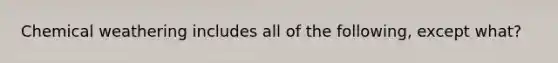 Chemical weathering includes all of the following, except what?