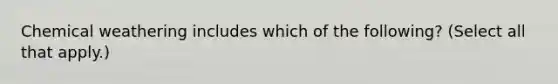 Chemical weathering includes which of the following? (Select all that apply.)