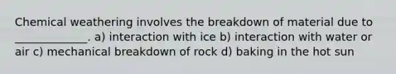 Chemical weathering involves the breakdown of material due to _____________. a) interaction with ice b) interaction with water or air c) mechanical breakdown of rock d) baking in the hot sun