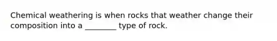 Chemical weathering is when rocks that weather change their composition into a ________ type of rock.