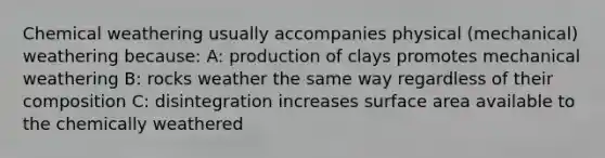 Chemical weathering usually accompanies physical (mechanical) weathering because: A: production of clays promotes mechanical weathering B: rocks weather the same way regardless of their composition C: disintegration increases surface area available to the chemically weathered