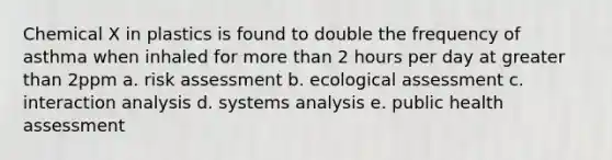 Chemical X in plastics is found to double the frequency of asthma when inhaled for more than 2 hours per day at greater than 2ppm a. risk assessment b. ecological assessment c. interaction analysis d. systems analysis e. public health assessment