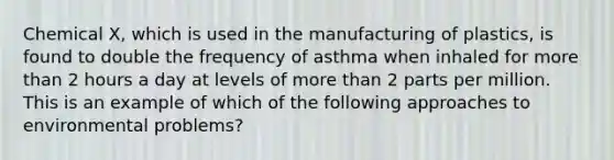 Chemical X, which is used in the manufacturing of plastics, is found to double the frequency of asthma when inhaled for more than 2 hours a day at levels of more than 2 parts per million. This is an example of which of the following approaches to environmental problems?