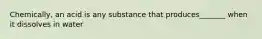 Chemically, an acid is any substance that produces_______ when it dissolves in water