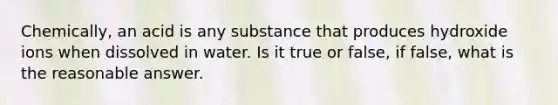 Chemically, an acid is any substance that produces hydroxide ions when dissolved in water. Is it true or false, if false, what is the reasonable answer.